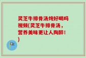灵芝牛排骨汤炖好喝吗视频(灵芝牛排骨汤，营养美味更让人陶醉！)