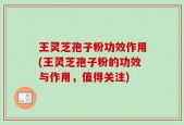 王灵芝孢子粉功效作用(王灵芝孢子粉的功效与作用，值得关注)