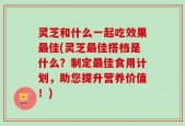灵芝和什么一起吃效果最佳(灵芝最佳搭档是什么？制定最佳食用计划，助您提升营养价值！)