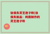 徐保良灵芝孢子粉(徐保良新品：纯露制作的灵芝孢子粉