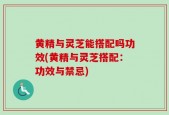 黄精与灵芝能搭配吗功效(黄精与灵芝搭配：功效与禁忌)