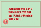 恶性脑瘤能吃灵芝孢子粉吗(能否治疗恶性脑瘤？灵芝孢子粉的作用值得了解！)