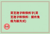 灵芝孢子粉铁杯子(灵芝孢子粉铁杯：提升免疫力新方式)