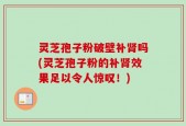 灵芝孢子粉破壁补肾吗(灵芝孢子粉的补肾效果足以令人惊叹！)