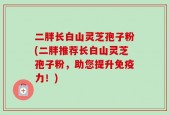 二胖长白山灵芝孢子粉(二胖推荐长白山灵芝孢子粉，助您提升免疫力！)
