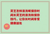 灵芝怎样清洗呢保存时间长灵芝的清洗和保存技巧，让你长时间享受健康益处