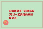石斛跟灵芝一起煲汤吗(可以一起煲汤的石斛和灵芝)
