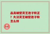 品高破壁灵芝孢子粉正？大汉灵芝破壁孢子粉怎么样