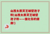 山西太原灵芝破壁孢子粉(山西太原灵芝破壁孢子粉——强化你的健康!)