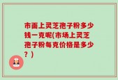 市面上灵芝孢子粉多少钱一克呢(市场上灵芝孢子粉每克价格是多少？)