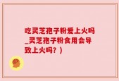 吃灵芝孢子粉爱上火吗_灵芝孢子粉食用会导致上火吗？)