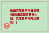 敖东灵芝孢子粉直播带货(敖东直播带货赚大钱：灵芝孢子粉网红爆款！)