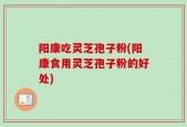 阳康吃灵芝孢子粉(阳康食用灵芝孢子粉的好处)