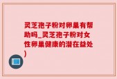 灵芝孢子粉对卵巢有帮助吗_灵芝孢子粉对女性卵巢健康的潜在益处)