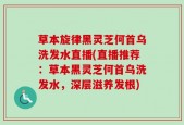 草本旋律黑灵芝何首乌洗发水直播(直播推荐：草本黑灵芝何首乌洗发水，深层滋养发根)