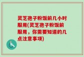 灵芝孢子粉饭前几小时服用(灵芝孢子粉饭前服用，你需要知道的几点注意事项)