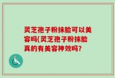 灵芝孢子粉抹脸可以美容吗(灵芝孢子粉抹脸真的有美容神效吗？