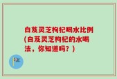 白芨灵芝枸杞喝水比例(白芨灵芝枸杞的水喝法，你知道吗？)