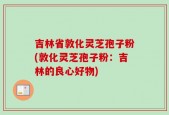 吉林省敦化灵芝孢子粉(敦化灵芝孢子粉：吉林的良心好物)