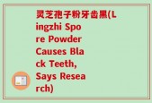 灵芝孢子粉牙齿黑(Lingzhi Spore Powder Causes Black Teeth, Says Research)