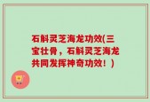石斛灵芝海龙功效(三宝壮骨，石斛灵芝海龙共同发挥神奇功效！)