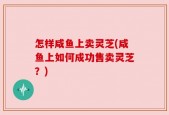 怎样咸鱼上卖灵芝(咸鱼上如何成功售卖灵芝？)