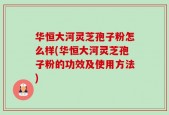 华恒大河灵芝孢子粉怎么样(华恒大河灵芝孢子粉的功效及使用方法)