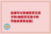 出国可以带破壁灵芝孢子粉(破壁灵芝孢子粉可随身携带出国)