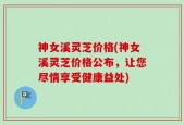 神女溪灵芝价格(神女溪灵芝价格公布，让您尽情享受健康益处)