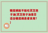 糖尿病能不能吃灵芝孢子油(灵芝孢子油是否适合糖尿病患者食用？)