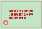 破壁灵芝孢子粉的价格，根据破壁工艺水平不同价格也会变动