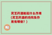 灵芝药酒能起什么作用(灵芝药酒的功效及作用有哪些？)