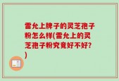 雷允上牌子的灵芝孢子粉怎么样(雷允上的灵芝孢子粉究竟好不好？)