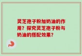 灵芝孢子粉加奶油的作用？探究灵芝孢子粉与奶油的搭配效果？