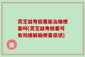 灵芝益寿胶囊能治脑梗塞吗(灵芝益寿胶囊可有效缓解脑梗塞症状)