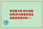 灵芝孢子粉 肝火旺能吃吗(肝火旺是否适合食用灵芝孢子粉？)