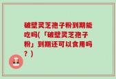 破壁灵芝孢子粉到期能吃吗(「破壁灵芝孢子粉」到期还可以食用吗？)