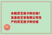 木断灵芝孢子粉价格？龙泉森芝宝有限公司生产的灵芝孢子粉价格