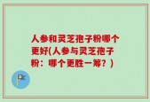 人参和灵芝孢子粉哪个更好(人参与灵芝孢子粉：哪个更胜一筹？)