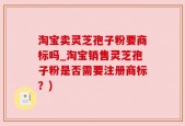 淘宝卖灵芝孢子粉要商标吗_淘宝销售灵芝孢子粉是否需要注册商标？)