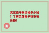 灵芝孢子粉价格多少钱？了解灵芝孢子粉市场价格？