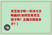 灵芝孢子粉一天冲几次喝最好(如何饮用灵芝孢子粉？正确次数是多少？)
