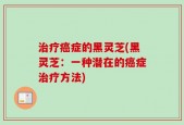 治疗癌症的黑灵芝(黑灵芝：一种潜在的癌症治疗方法)