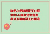 脑梗心梗能喝灵芝口服液吗(心脑血管疾病患者可否服用灵芝口服液)