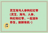 灵芝海马人参枸杞红枣(灵芝、海马、人参、枸杞和红枣，一起滋补养生，新鲜有机~)