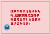 抚顺东霞灵芝孢子粉好吗_抚顺东霞灵芝孢子粉品质如何？全面解析其功效与优势)