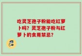 吃灵芝孢子粉能吃红萝卜吗？灵芝孢子粉与红萝卜的食用禁忌？