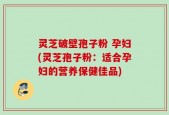 灵芝破壁孢子粉 孕妇(灵芝孢子粉：适合孕妇的营养保健佳品)