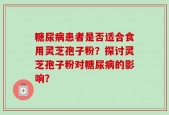 糖尿病患者是否适合食用灵芝孢子粉？探讨灵芝孢子粉对糖尿病的影响？