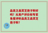 品高之鑫灵芝孢子粉好吗？从用户评价和专家角度评析品高之鑫灵芝孢子粉？